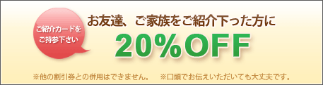 ご紹介カードをご持参下さい
お友達、ご家族をご紹介下さった方に20％OFF
※他の割引券との併用はできません。