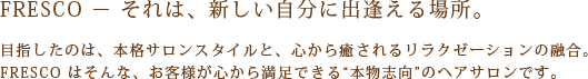 FRESCO-それは、新しい自分に出逢える場所。
目指したのは、本格サロンスタイルと、心から癒されるリラクゼーションの融合。
FRESCOはそんな、お客様が心から満足できる”本物志向”のヘアサロンです。