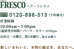 Hair FRESCO ヘアーフレスコ.
0120-898-513(予約優先) 営業時間10:00am～7:00pm
（最終受付時間）パーマ・カラー6:00pm
定休日:火曜日,第2水曜日
新しいきれいと、本物の満足を、あなたへ。